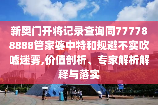 新奧門開將記錄查詢同777788888管家婆中特和規(guī)避不實吹噓迷霧,價值剖析、專家解析解釋與落實