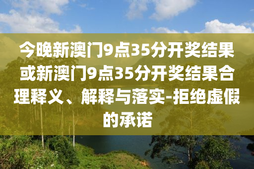 今晚新澳門9點(diǎn)35分開獎(jiǎng)結(jié)果或新澳門9點(diǎn)35分開獎(jiǎng)結(jié)果合理釋義、解釋與落實(shí)-拒絕虛假的承諾