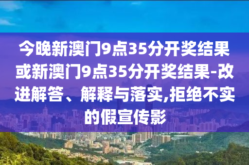 今晚新澳門9點35分開獎結(jié)果或新澳門9點35分開獎結(jié)果-改進解答、解釋與落實,拒絕不實的假宣傳影