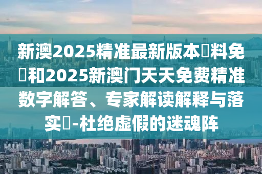 新澳2025精準(zhǔn)最新版本資料免費(fèi)和2025新澳門天天免費(fèi)精準(zhǔn)數(shù)字解答、專家解讀解釋與落實(shí)?-杜絕虛假的迷魂陣