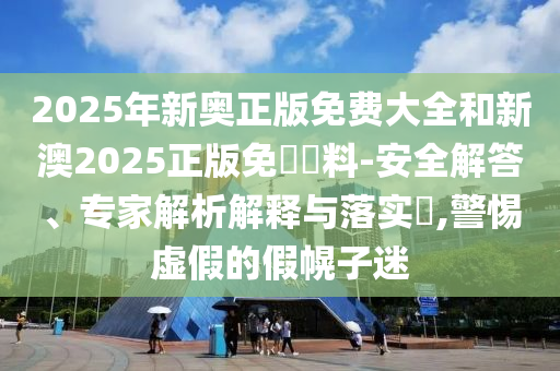 2025年新奧正版免費(fèi)大全和新澳2025正版免費(fèi)資料-安全解答、專家解析解釋與落實(shí)?,警惕虛假的假幌子迷