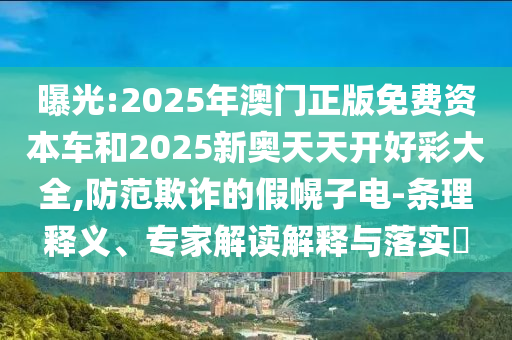 曝光:2025年澳門正版免費(fèi)資本車和2025新奧天天開(kāi)好彩大全,防范欺詐的假幌子電-條理釋義、專家解讀解釋與落實(shí)?