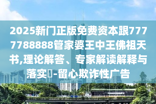 2025新門(mén)正版免費(fèi)資本跟7777788888管家婆王中王佛祖天書(shū),理論解答、專(zhuān)家解讀解釋與落實(shí)?-留心欺詐性廣告