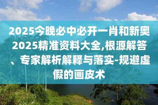 2025今晚必中必開一肖和新奧2025精準(zhǔn)資料大全,根源解答、專家解析解釋與落實(shí)-規(guī)避虛假的畫皮術(shù)