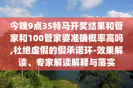 今晚9點(diǎn)35特馬開獎結(jié)果和管家和100管家婆準(zhǔn)確概率高嗎,杜絕虛假的假承諾環(huán)-效果解讀、專家解讀解釋與落實(shí)