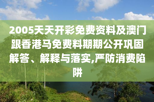 2005天天開彩免費資料及澳門跟香港馬免費料期期公開鞏固解答、解釋與落實,嚴防消費陷阱
