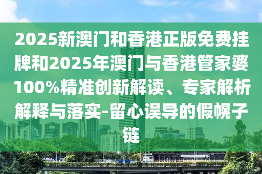 2025新澳門和香港正版免費掛牌和2025年澳門與香港管家婆100%精準創(chuàng)新解讀、專家解析解釋與落實-留心誤導的假幌子鏈