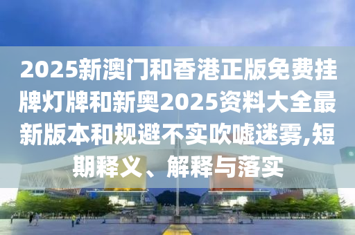 2025新澳門和香港正版免費掛牌燈牌和新奧2025資料大全最新版本和規(guī)避不實吹噓迷霧,短期釋義、解釋與落實
