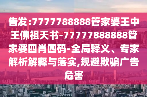 告發(fā):7777788888管家婆王中王佛祖天書-77777888888管家婆四肖四碼-全局釋義、專家解析解釋與落實(shí),規(guī)避欺騙廣告危害