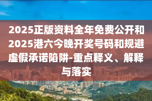 2025正版資料全年免費公開和2025港六今晚開獎號碼和規(guī)避虛假承諾陷阱-重點釋義、解釋與落實
