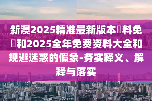 新澳2025精準(zhǔn)最新版本資料免費(fèi)和2025全年免費(fèi)資料大全和規(guī)避迷惑的假象-務(wù)實(shí)釋義、解釋與落實(shí)