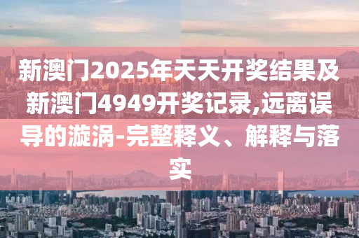 新澳門2025年天天開獎結(jié)果及新澳門4949開獎記錄,遠離誤導的漩渦-完整釋義、解釋與落實