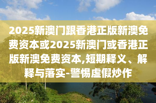 2025新澳門跟香港正版新澳免費資本或2025新澳門或香港正版新澳免費資本,短期釋義、解釋與落實-警惕虛假炒作