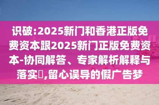 識(shí)破:2025新門和香港正版免費(fèi)資本跟2025新門正版免費(fèi)資本-協(xié)同解答、專家解析解釋與落實(shí)?,留心誤導(dǎo)的假?gòu)V告夢(mèng)