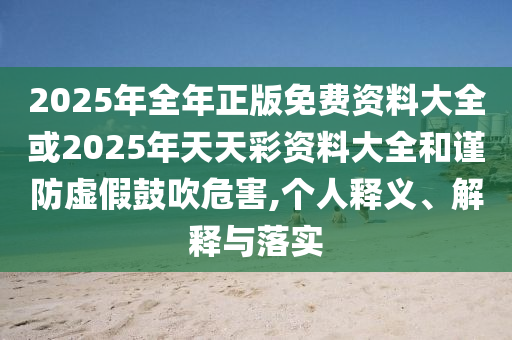 2025年全年正版免費(fèi)資料大全或2025年天天彩資料大全和謹(jǐn)防虛假鼓吹危害,個(gè)人釋義、解釋與落實(shí)