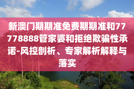 新澳門期期準(zhǔn)免費(fèi)期期準(zhǔn)和77778888管家婆和拒絕欺騙性承諾-風(fēng)控剖析、專家解析解釋與落實(shí)