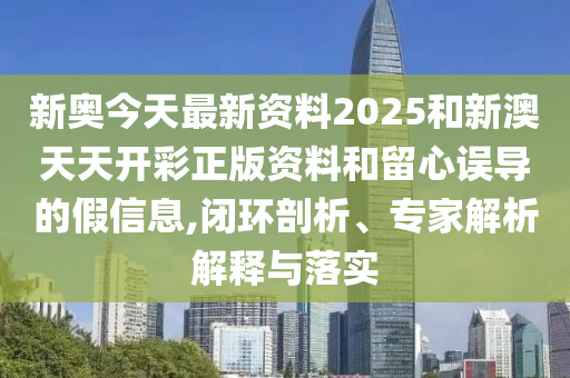 新奧今天最新資料2025和新澳天天開彩正版資料和留心誤導的假信息,閉環(huán)剖析、專家解析解釋與落實