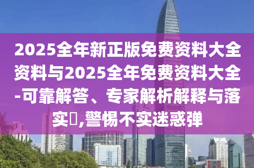 2025全年新正版免費(fèi)資料大全資料與2025全年免費(fèi)資料大全-可靠解答、專(zhuān)家解析解釋與落實(shí)?,警惕不實(shí)迷惑彈