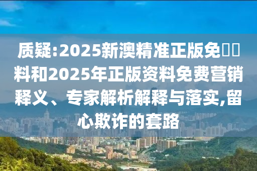 質(zhì)疑:2025新澳精準(zhǔn)正版免費(fèi)資料和2025年正版資料免費(fèi)營銷釋義、專家解析解釋與落實(shí),留心欺詐的套路