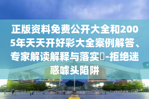 正版資料免費公開大全和2005年天天開好彩大全案例解答、專家解讀解釋與落實?-拒絕迷惑噱頭陷阱