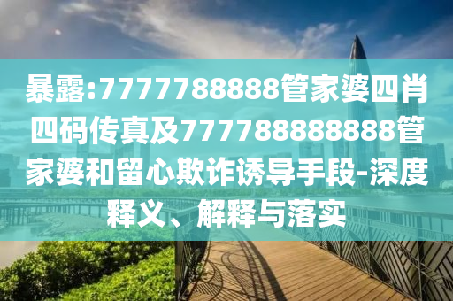 暴露:7777788888管家婆四肖四碼傳真及777788888888管家婆和留心欺詐誘導(dǎo)手段-深度釋義、解釋與落實(shí)