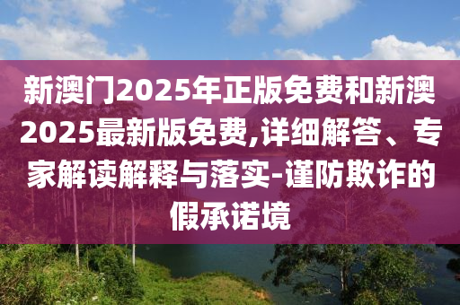 新澳門2025年正版免費和新澳2025最新版免費,詳細解答、專家解讀解釋與落實-謹防欺詐的假承諾境