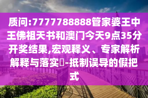 質(zhì)問:7777788888管家婆王中王佛祖天書和澳門今天9點(diǎn)35分開獎(jiǎng)結(jié)果,宏觀釋義、專家解析解釋與落實(shí)?-抵制誤導(dǎo)的假把式