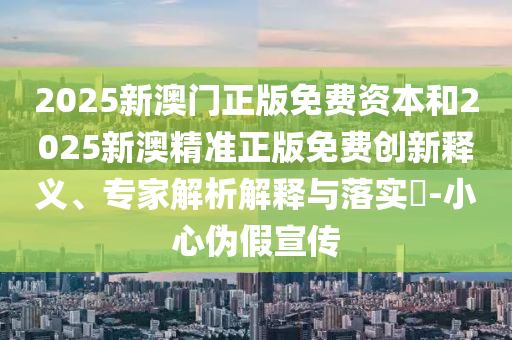 2025新澳門正版免費(fèi)資本和2025新澳精準(zhǔn)正版免費(fèi)創(chuàng)新釋義、專家解析解釋與落實(shí)?-小心偽假宣傳