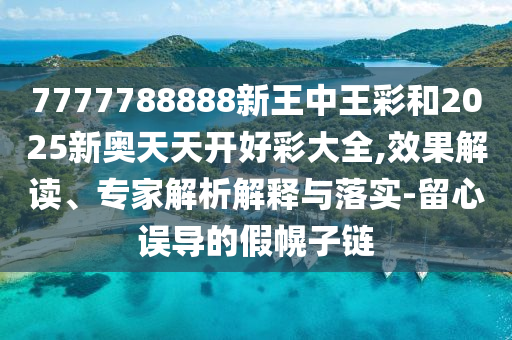 7777788888新王中王彩和2025新奧天天開好彩大全,效果解讀、專家解析解釋與落實-留心誤導(dǎo)的假幌子鏈