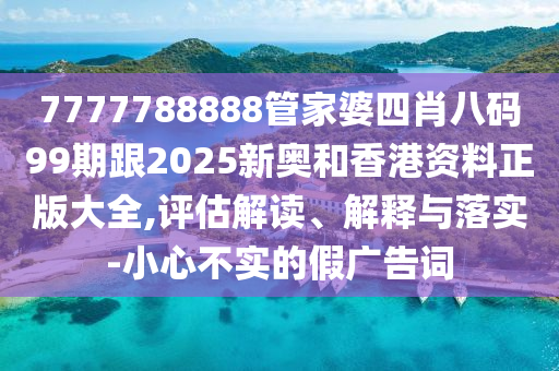 7777788888管家婆四肖八碼99期跟2025新奧和香港資料正版大全,評估解讀、解釋與落實-小心不實的假廣告詞