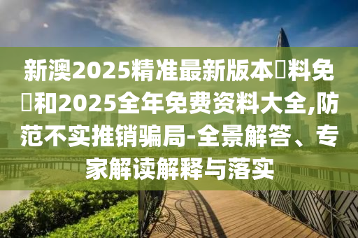 新澳2025精準(zhǔn)最新版本資料免費(fèi)和2025全年免費(fèi)資料大全,防范不實(shí)推銷騙局-全景解答、專家解讀解釋與落實(shí)