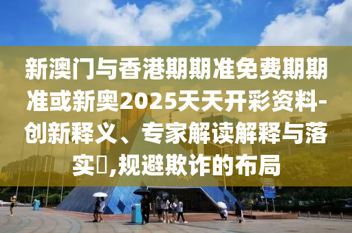 新澳門與香港期期準免費期期準或新奧2025天天開彩資料-創(chuàng)新釋義、專家解讀解釋與落實?,規(guī)避欺詐的布局