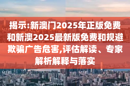 揭示:新澳門2025年正版免費和新澳2025最新版免費和規(guī)避欺騙廣告危害,評估解讀、專家解析解釋與落實