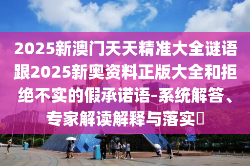 2025新澳門天天精準(zhǔn)大全謎語跟2025新奧資料正版大全和拒絕不實的假承諾語-系統(tǒng)解答、專家解讀解釋與落實?