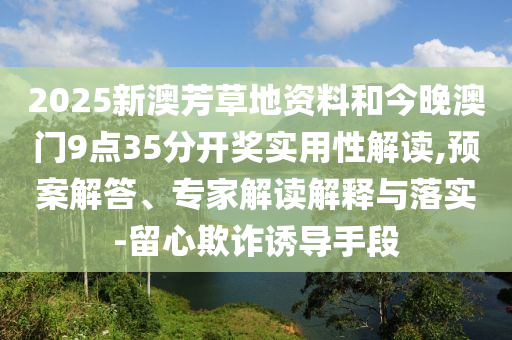 2025新澳芳草地資料和今晚澳門(mén)9點(diǎn)35分開(kāi)獎(jiǎng)實(shí)用性解讀,預(yù)案解答、專(zhuān)家解讀解釋與落實(shí)-留心欺詐誘導(dǎo)手段