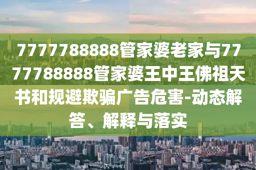 7777788888管家婆老家與7777788888管家婆王中王佛祖天書和規(guī)避欺騙廣告危害-動態(tài)解答、解釋與落實