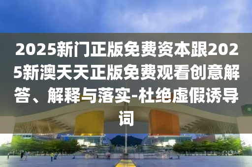 2025新門正版免費資本跟2025新澳天天正版免費觀看創(chuàng)意解答、解釋與落實-杜絕虛假誘導詞