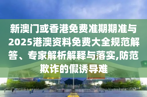 新澳門或香港免費(fèi)準(zhǔn)期期準(zhǔn)與2025港澳資料免費(fèi)大全規(guī)范解答、專家解析解釋與落實(shí),防范欺詐的假誘導(dǎo)難