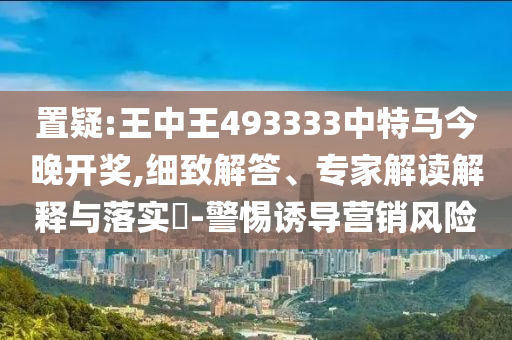 置疑:王中王493333中特馬今晚開獎,細致解答、專家解讀解釋與落實?-警惕誘導營銷風險