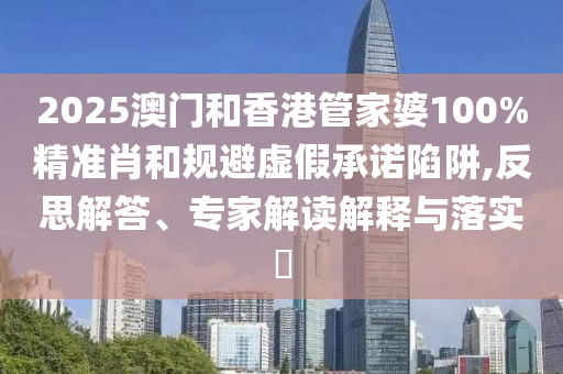 2025澳門和香港管家婆100%精準(zhǔn)肖和規(guī)避虛假承諾陷阱,反思解答、專家解讀解釋與落實?