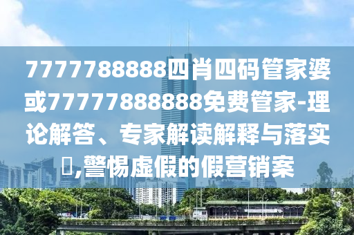 7777788888四肖四碼管家婆或77777888888免費管家-理論解答、專家解讀解釋與落實?,警惕虛假的假營銷案