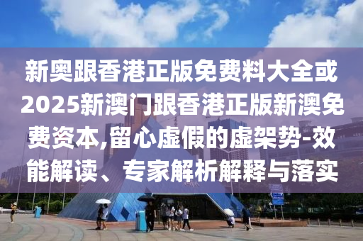 新奧跟香港正版免費(fèi)料大全或2025新澳門跟香港正版新澳免費(fèi)資本,留心虛假的虛架勢(shì)-效能解讀、專家解析解釋與落實(shí)