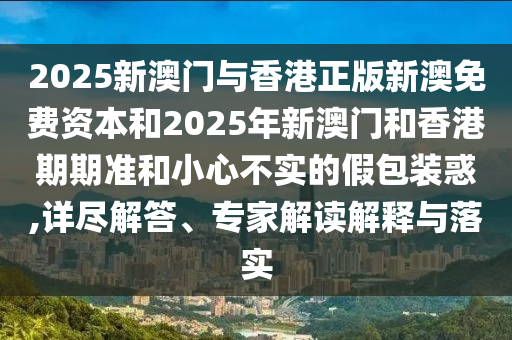 2025新澳門與香港正版新澳免費資本和2025年新澳門和香港期期準和小心不實的假包裝惑,詳盡解答、專家解讀解釋與落實