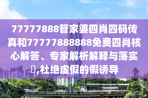 77777888管家婆四肖四碼傳真和77777888888免費四肖核心解答、專家解析解釋與落實?,杜絕虛假的假誘導