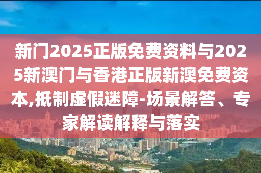 新門2025正版免費資料與2025新澳門與香港正版新澳免費資本,抵制虛假迷障-場景解答、專家解讀解釋與落實