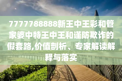 7777788888新王中王彩和管家婆中特王中王和謹(jǐn)防欺詐的假套路,價(jià)值剖析、專家解讀解釋與落實(shí)