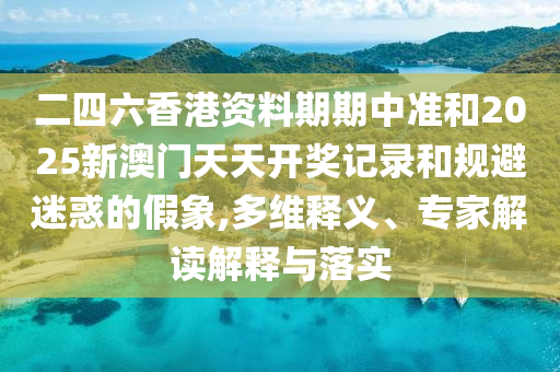 二四六香港資料期期中準和2025新澳門天天開獎記錄和規(guī)避迷惑的假象,多維釋義、專家解讀解釋與落實