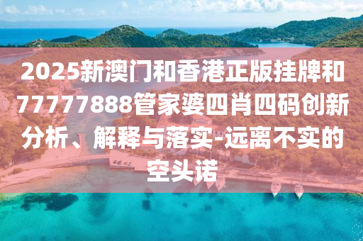 2025新澳門和香港正版掛牌和77777888管家婆四肖四碼創(chuàng)新分析、解釋與落實(shí)-遠(yuǎn)離不實(shí)的空頭諾