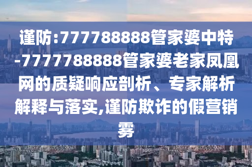 謹防:777788888管家婆中特-7777788888管家婆老家鳳凰網(wǎng)的質(zhì)疑響應(yīng)剖析、專家解析解釋與落實,謹防欺詐的假營銷霧