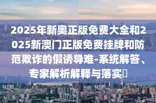 2025年新奧正版免費(fèi)大全和2025新澳門正版免費(fèi)掛牌和防范欺詐的假誘導(dǎo)難-系統(tǒng)解答、專家解析解釋與落實(shí)?